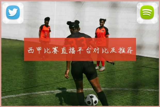 西甲比赛直播平台对比及推荐