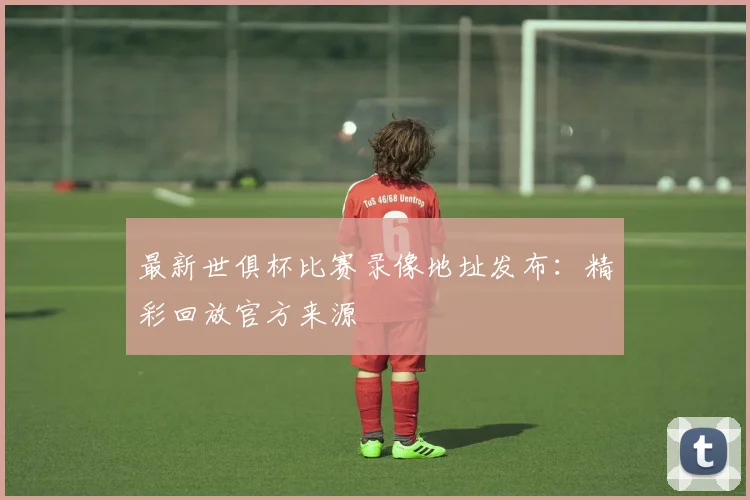 最新世俱杯比赛录像地址发布：精彩回放官方来源